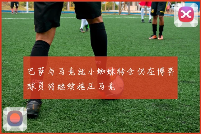 巴萨与马竞就小蜘蛛转会仍在博弈球员将继续施压马竞