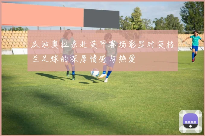 瓜迪奥拉亲赴英甲赛场彰显对英格兰足球的深厚情感与热爱