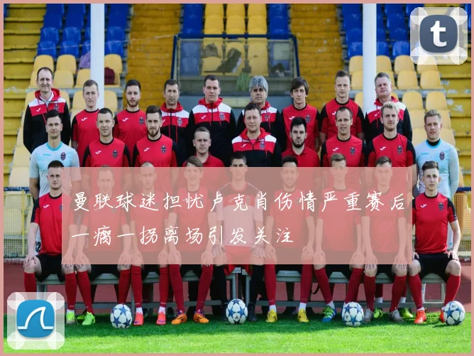 曼联球迷担忧卢克肖伤情严重赛后一瘸一拐离场引发关注