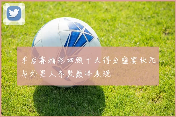 季后赛精彩回顾十大得分盛宴状元与外星人齐聚巅峰表现