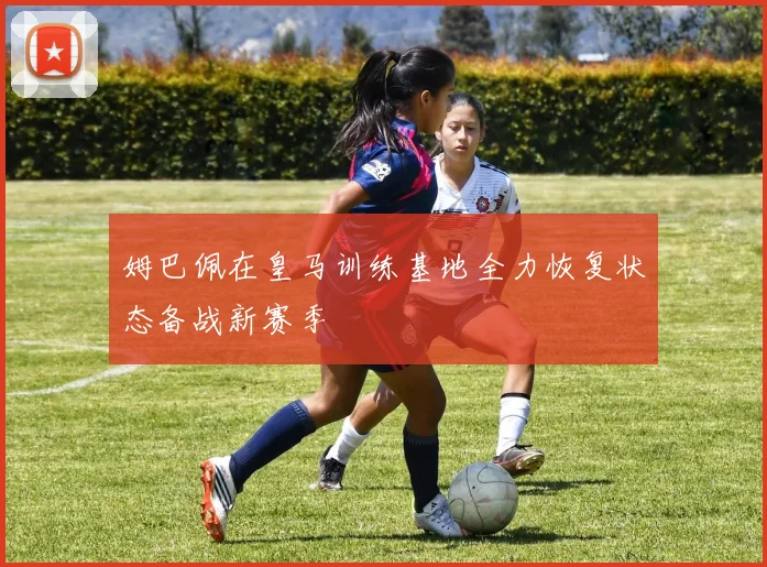 姆巴佩在皇马训练基地全力恢复状态备战新赛季