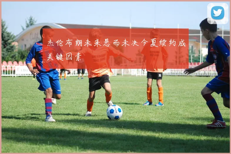 杰伦布朗未来悬而未决今夏续约成关键因素