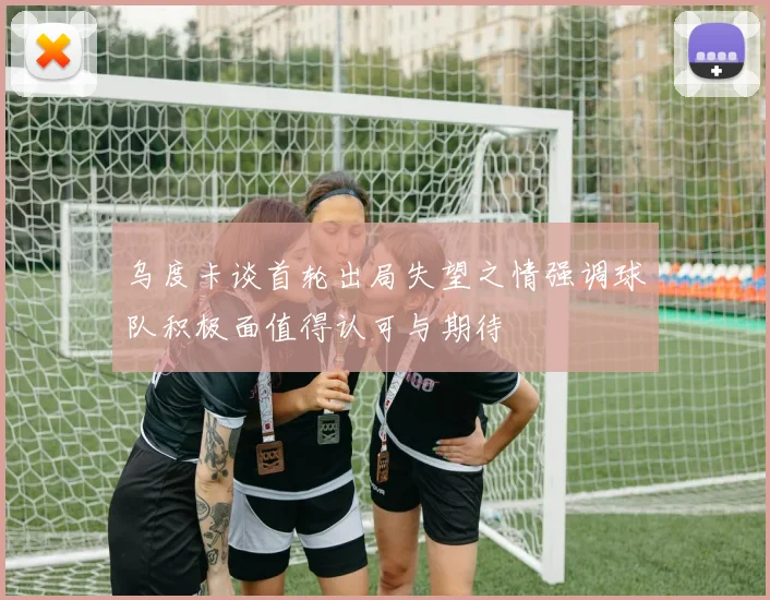 乌度卡谈首轮出局失望之情强调球队积极面值得认可与期待