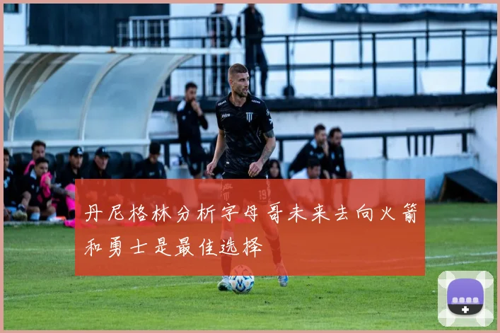 丹尼格林分析字母哥未来去向火箭和勇士是最佳选择